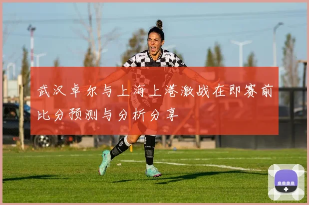 武汉卓尔与上海上港激战在即赛前比分预测与分析分享