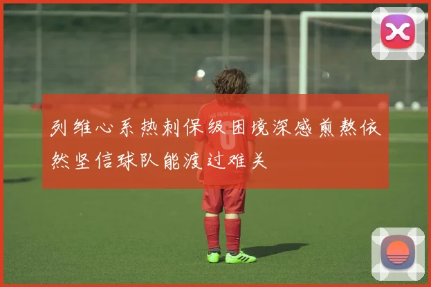 列维心系热刺保级困境深感煎熬依然坚信球队能渡过难关