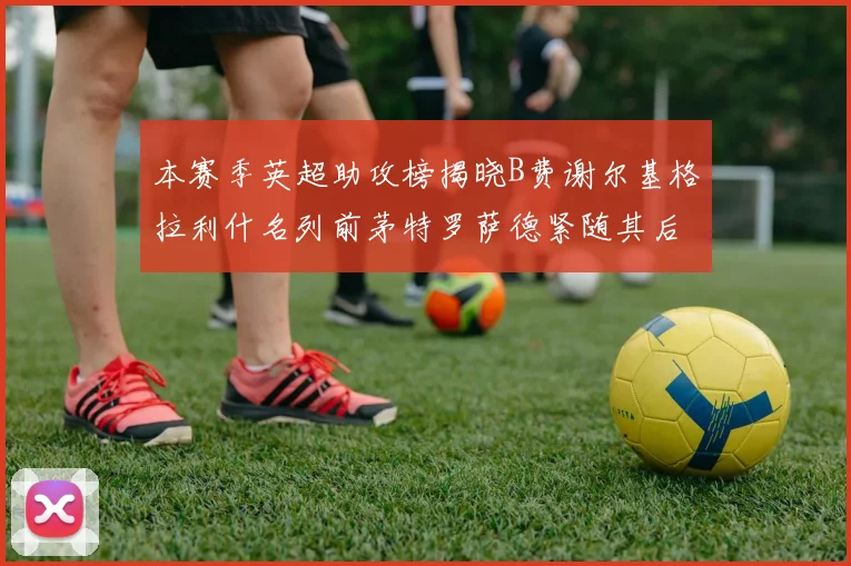 本赛季英超助攻榜揭晓B费谢尔基格拉利什名列前茅特罗萨德紧随其后