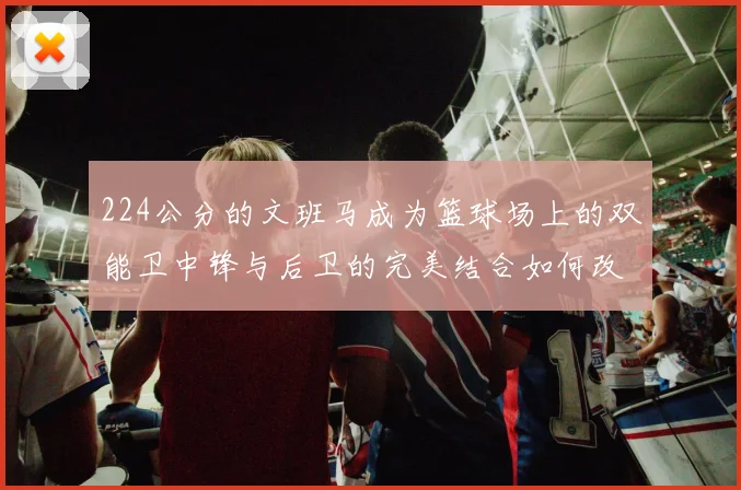 224公分的文班马成为篮球场上的双能卫中锋与后卫的完美结合如何改变比赛格局