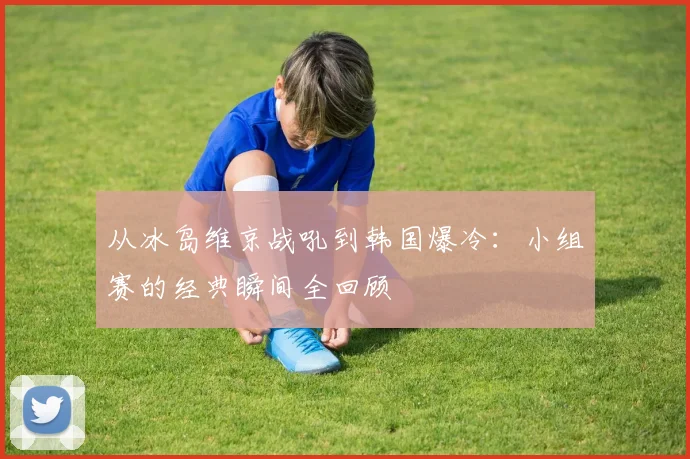 从冰岛维京战吼到韩国爆冷：小组赛的经典瞬间全回顾