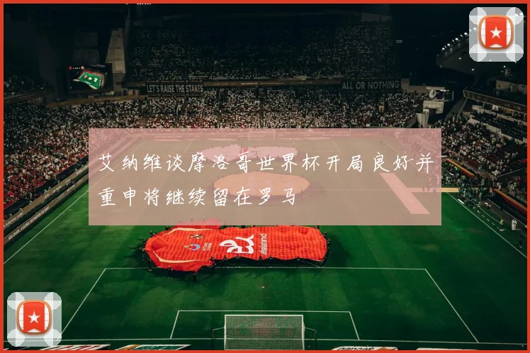 艾纳维谈摩洛哥世界杯开局良好并重申将继续留在罗马