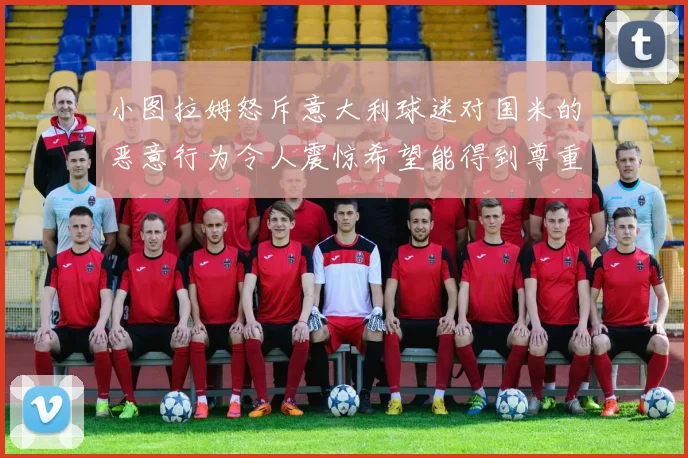 小图拉姆怒斥意大利球迷对国米的恶意行为令人震惊希望能得到尊重与支持