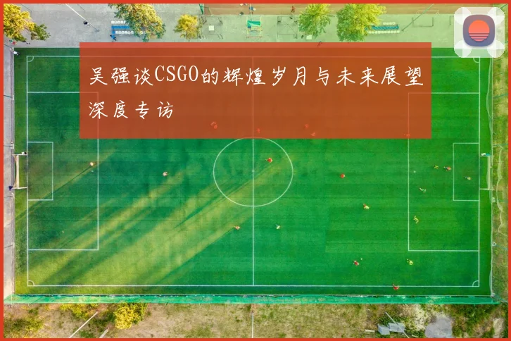 吴强谈CSGO的辉煌岁月与未来展望深度专访