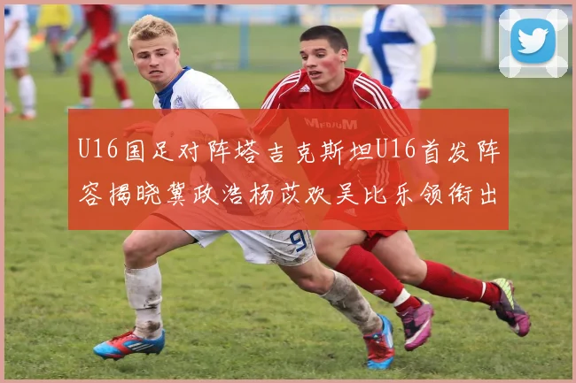 U16国足对阵塔吉克斯坦U16首发阵容揭晓冀政浩杨苡欢吴比乐领衔出战